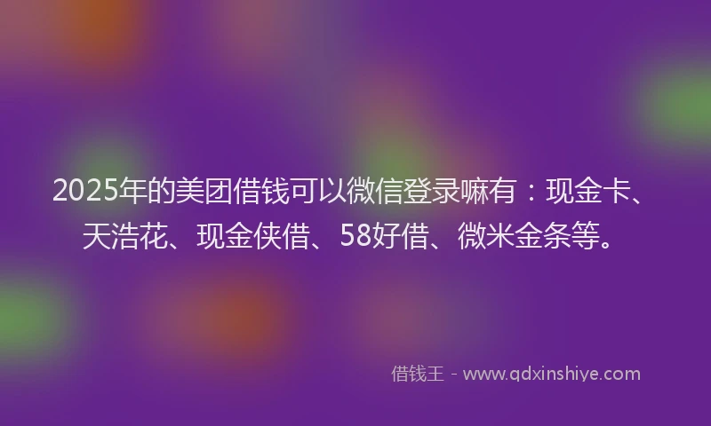 2025年的美团借钱可以微信登录嘛有：现金卡、天浩花、现金侠借、58好借、微米金条等。