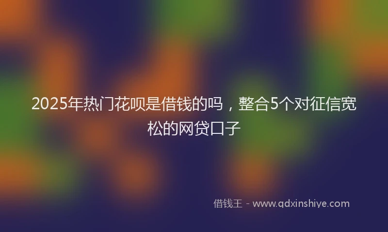 2025年热门花呗是借钱的吗，整合5个对征信宽松的网贷口子