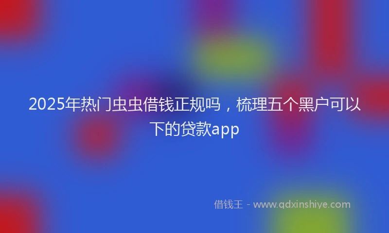 2025年热门虫虫借钱正规吗，梳理五个黑户可以下的贷款app