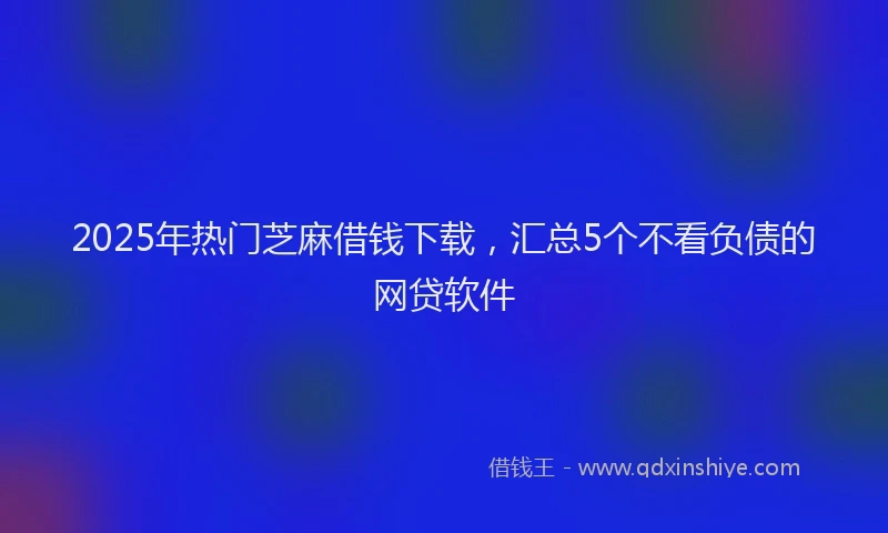 2025年热门芝麻借钱下载，汇总5个不看负债的网贷软件