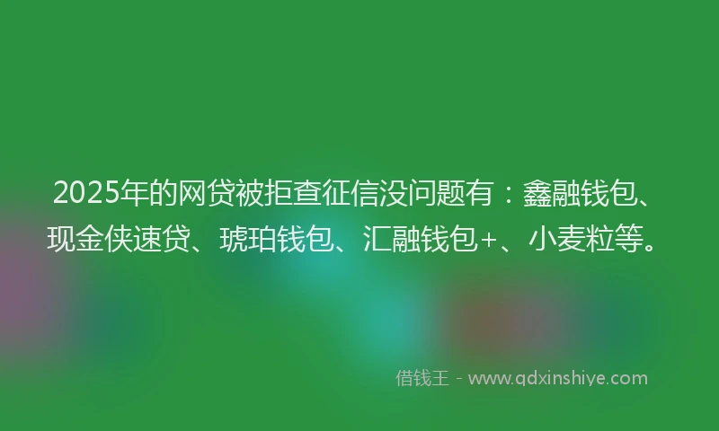 2025年的网贷被拒查征信没问题有：鑫融钱包、现金侠速贷、琥珀钱包、汇融钱包+、小麦粒等。