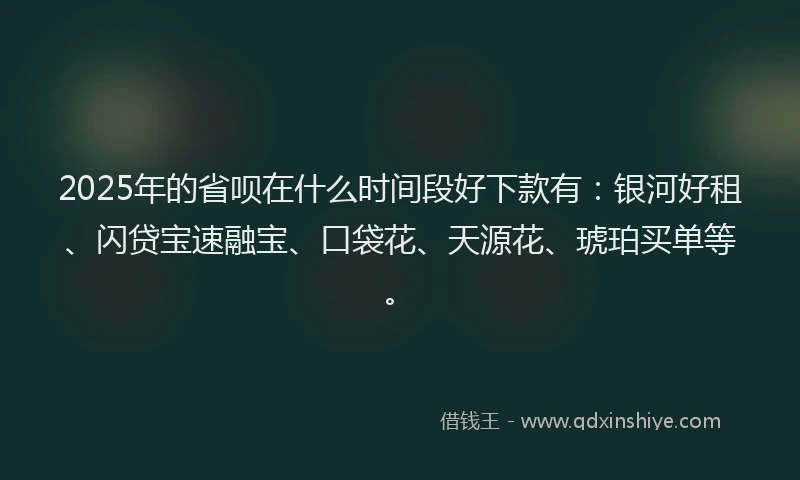 2025年的省呗在什么时间段好下款有：银河好租、闪贷宝速融宝、口袋花、天源花、琥珀买单等。