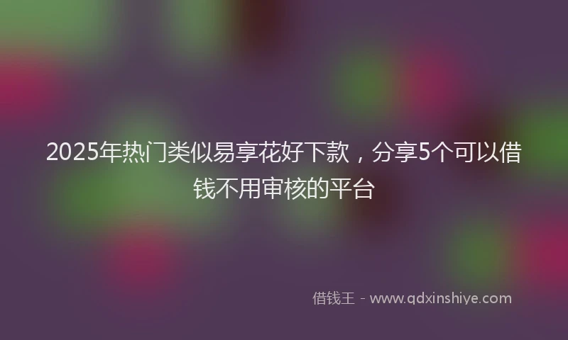 2025年热门类似易享花好下款，分享5个可以借钱不用审核的平台