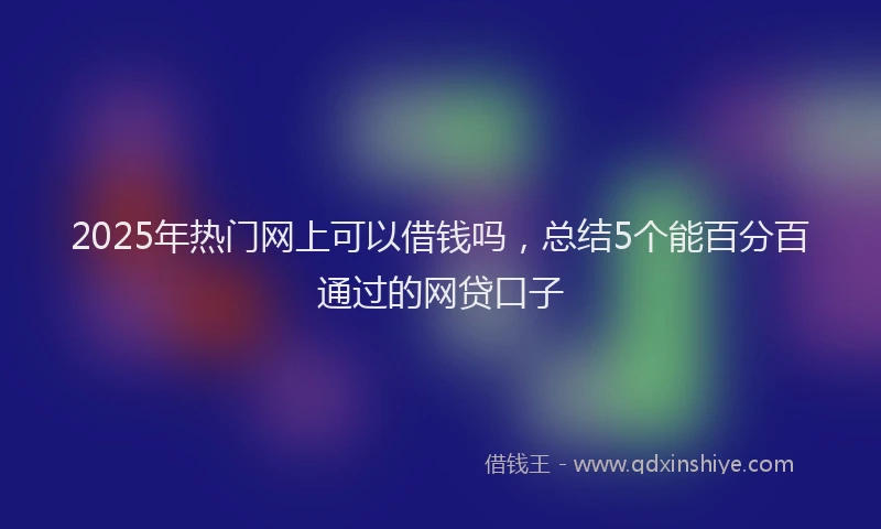 2025年热门网上可以借钱吗，总结5个能百分百通过的网贷口子