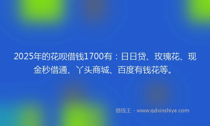 2025年的花呗借钱1700有：日日贷、玫瑰花、现金秒借通、丫头商城、百度有钱花等。