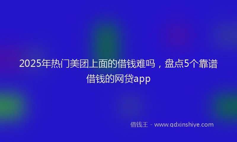 2025年热门美团上面的借钱难吗，盘点5个靠谱借钱的网贷app