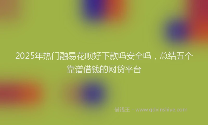 2025年热门融易花呗好下款吗安全吗，总结五个靠谱借钱的网贷平台