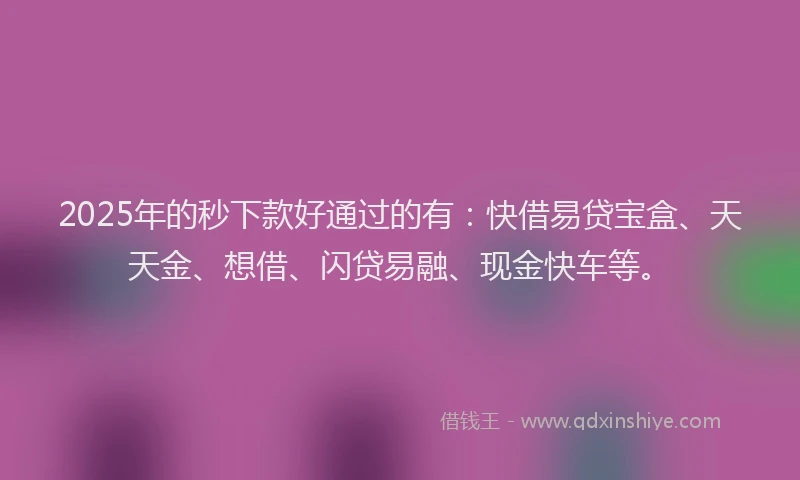 2025年的秒下款好通过的有：快借易贷宝盒、天天金、想借、闪贷易融、现金快车等。