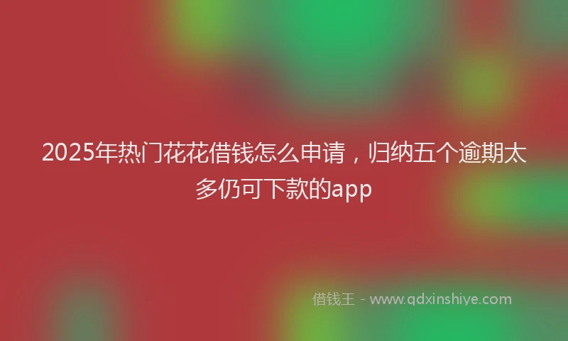 2025年热门花花借钱怎么申请，归纳五个逾期太多仍可下款的app