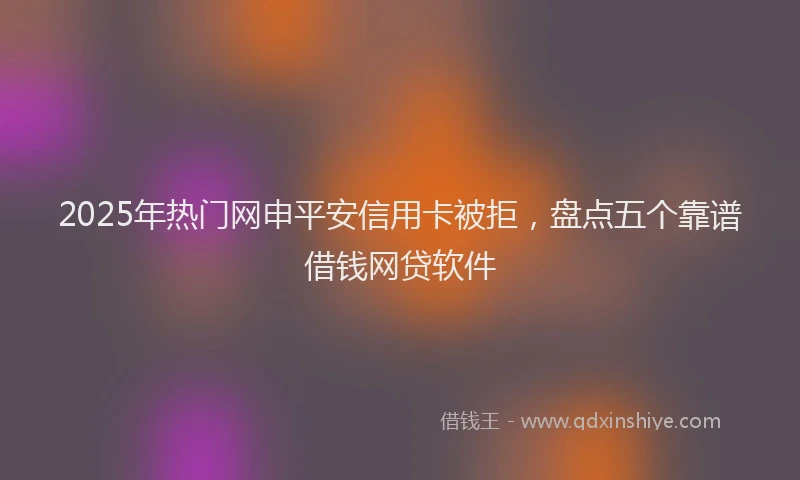 2025年热门网申平安信用卡被拒，盘点五个靠谱借钱网贷软件
