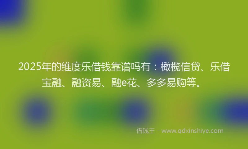 2025年的维度乐借钱靠谱吗有：橄榄信贷、乐借宝融、融资易、融e花、多多易购等。