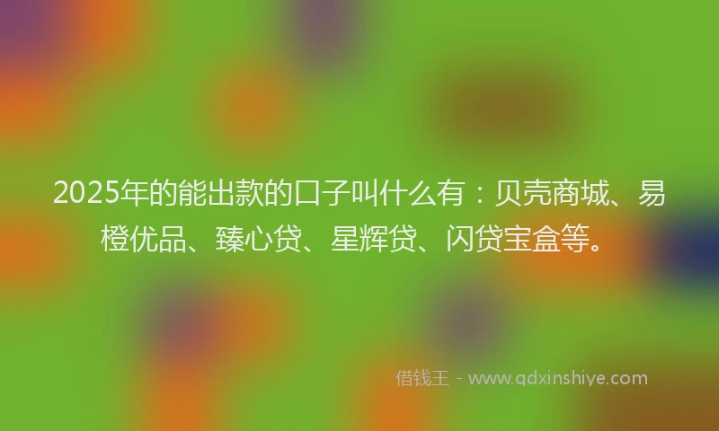 2025年的能出款的口子叫什么有：贝壳商城、易橙优品、臻心贷、星辉贷、闪贷宝盒等。