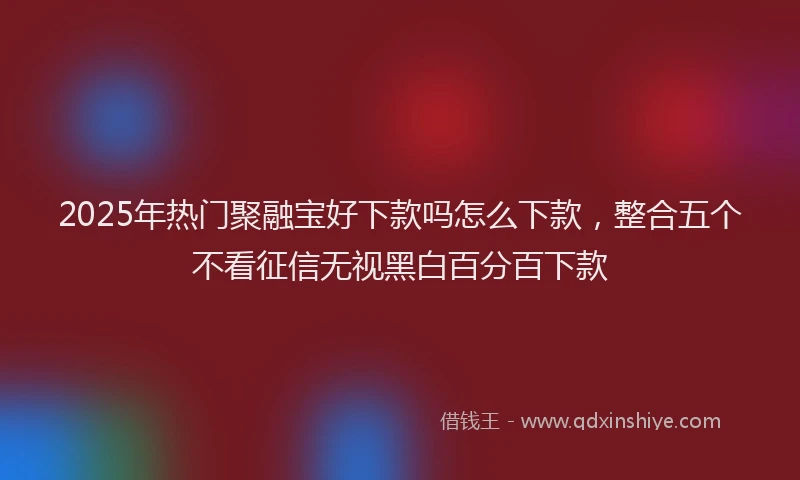 2025年热门聚融宝好下款吗怎么下款，整合五个不看征信无视黑白百分百下款
