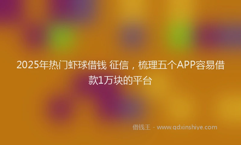 2025年热门虾球借钱 征信，梳理五个APP容易借款1万块的平台