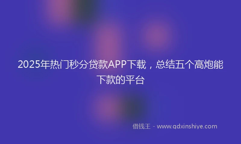 2025年热门秒分贷款APP下载，总结五个高炮能下款的平台