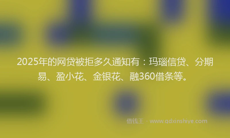 2025年的网贷被拒多久通知有：玛瑙信贷、分期易、盈小花、金银花、融360借条等。