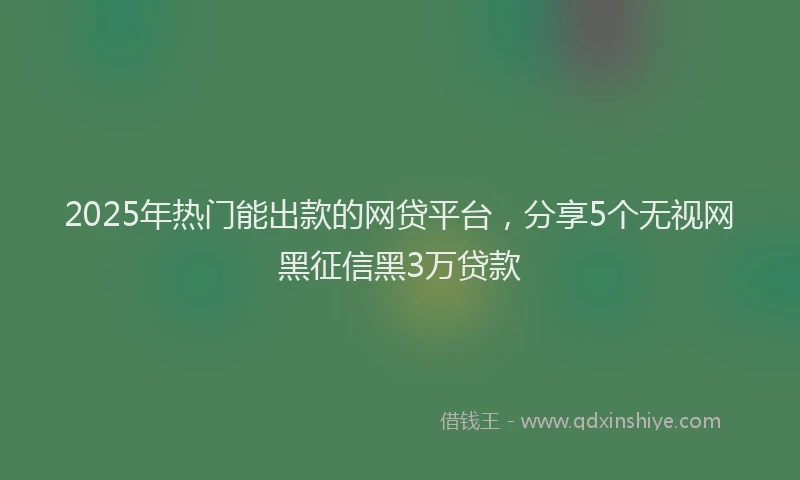 2025年热门能出款的网贷平台，分享5个无视网黑征信黑3万贷款