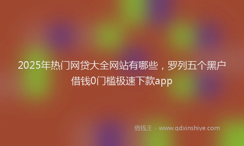 2025年热门网贷大全网站有哪些，罗列五个黑户借钱0门槛极速下款app