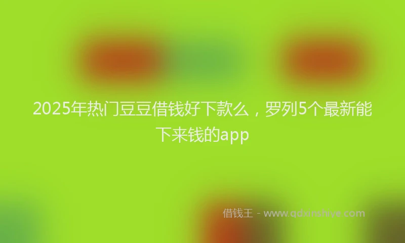 2025年热门豆豆借钱好下款么，罗列5个最新能下来钱的app