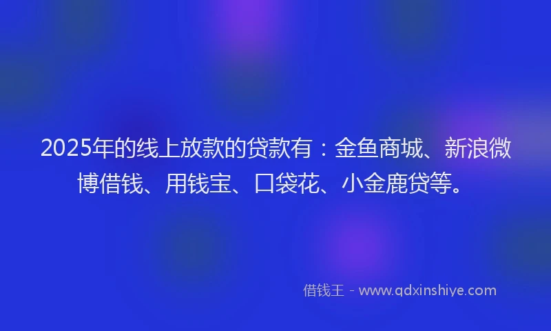 2025年的线上放款的贷款有：金鱼商城、新浪微博借钱、用钱宝、口袋花、小金鹿贷等。