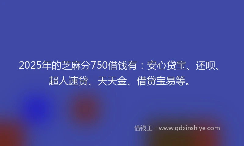 2025年的芝麻分750借钱有：安心贷宝、还呗、超人速贷、天天金、借贷宝易等。