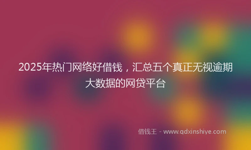 2025年热门网络好借钱，汇总五个真正无视逾期大数据的网贷平台