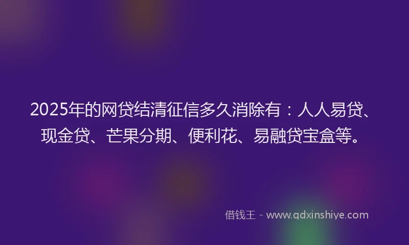 2025年的网贷结清征信多久消除有：人人易贷、现金贷、芒果分期、便利花、易融贷宝盒等。