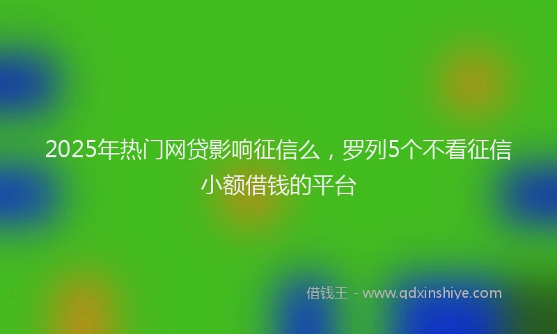 2025年热门网贷影响征信么，罗列5个不看征信小额借钱的平台