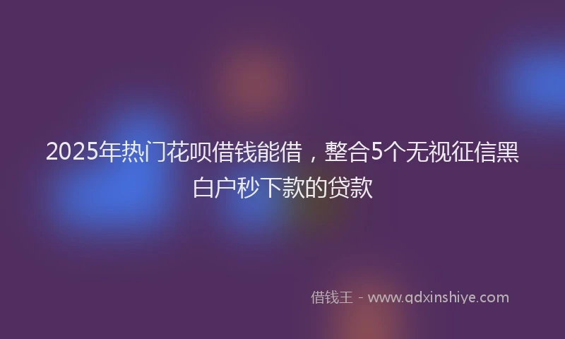 2025年热门花呗借钱能借，整合5个无视征信黑白户秒下款的贷款