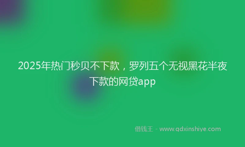 2025年热门秒贝不下款，罗列五个无视黑花半夜下款的网贷app