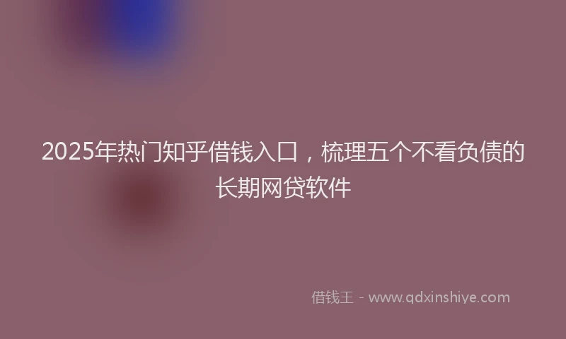 2025年热门知乎借钱入口，梳理五个不看负债的长期网贷软件