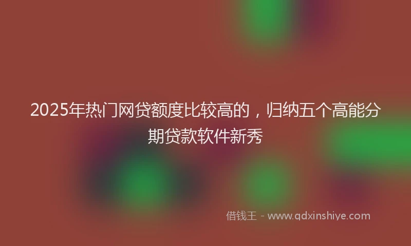 2025年热门网贷额度比较高的，归纳五个高能分期贷款软件新秀