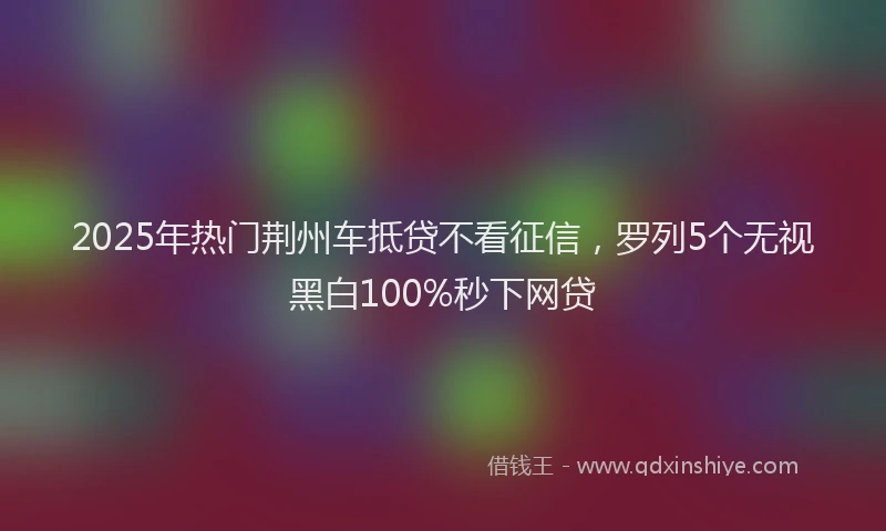 2025年热门荆州车抵贷不看征信，罗列5个无视黑白100%秒下网贷