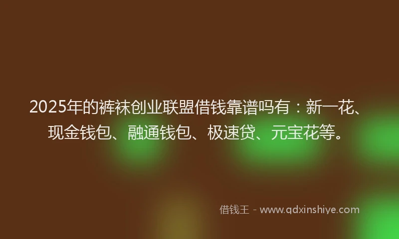 2025年的裤袜创业联盟借钱靠谱吗有：新一花、现金钱包、融通钱包、极速贷、元宝花等。