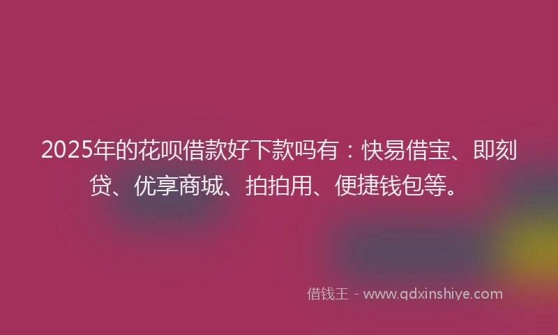 2025年的花呗借款好下款吗有：快易借宝、即刻贷、优享商城、拍拍用、便捷钱包等。