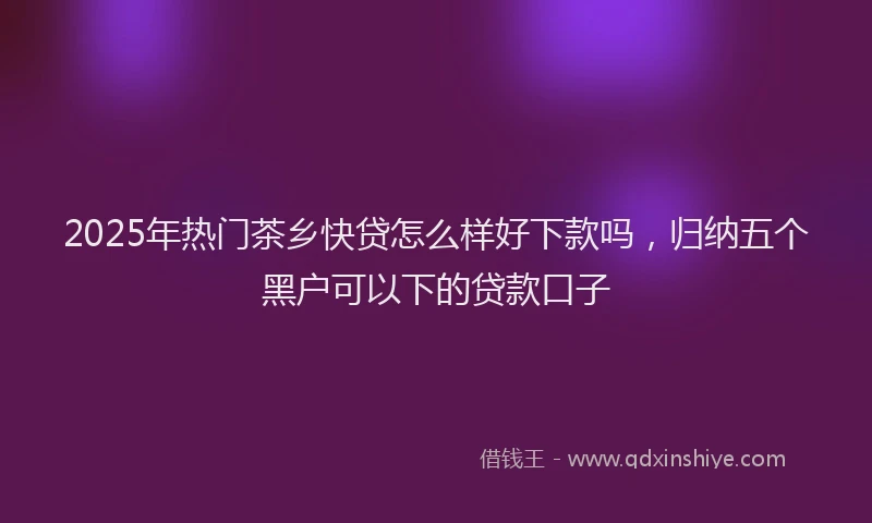 2025年热门茶乡快贷怎么样好下款吗，归纳五个黑户可以下的贷款口子