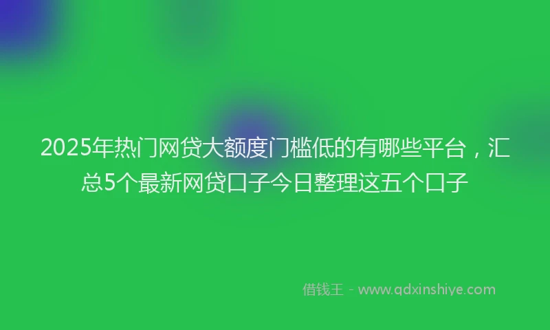 2025年热门网贷大额度门槛低的有哪些平台，汇总5个最新网贷口子今日整理这五个口子