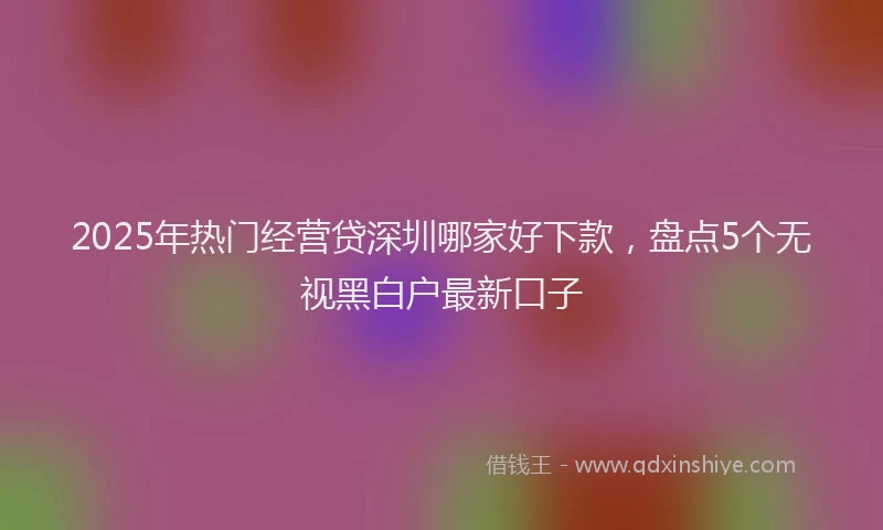 2025年热门经营贷深圳哪家好下款，盘点5个无视黑白户最新口子