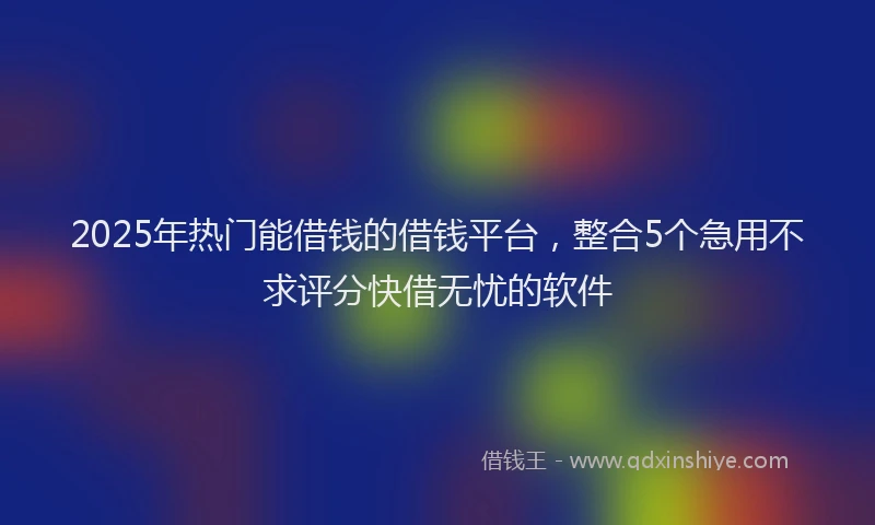 2025年热门能借钱的借钱平台，整合5个急用不求评分快借无忧的软件