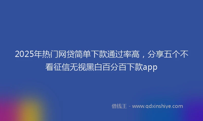 2025年热门网贷简单下款通过率高，分享五个不看征信无视黑白百分百下款app