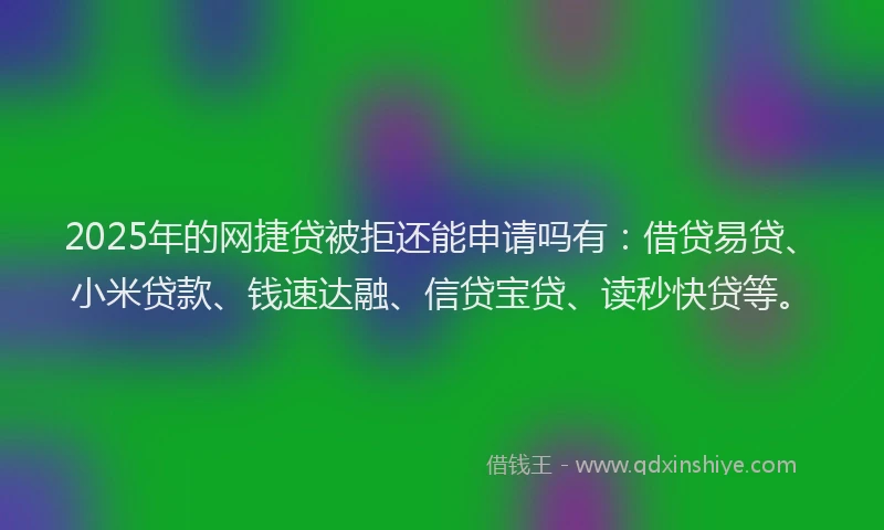 2025年的网捷贷被拒还能申请吗有：借贷易贷、小米贷款、钱速达融、信贷宝贷、读秒快贷等。