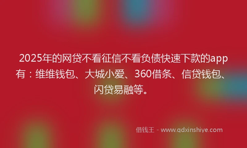 2025年的网贷不看征信不看负债快速下款的app有：维维钱包、大城小爱、360借条、信贷钱包、闪贷易融等。