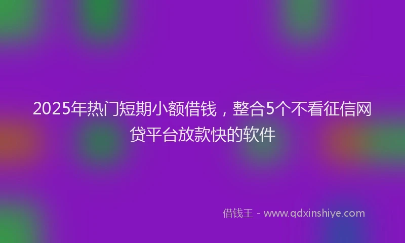2025年热门短期小额借钱，整合5个不看征信网贷平台放款快的软件