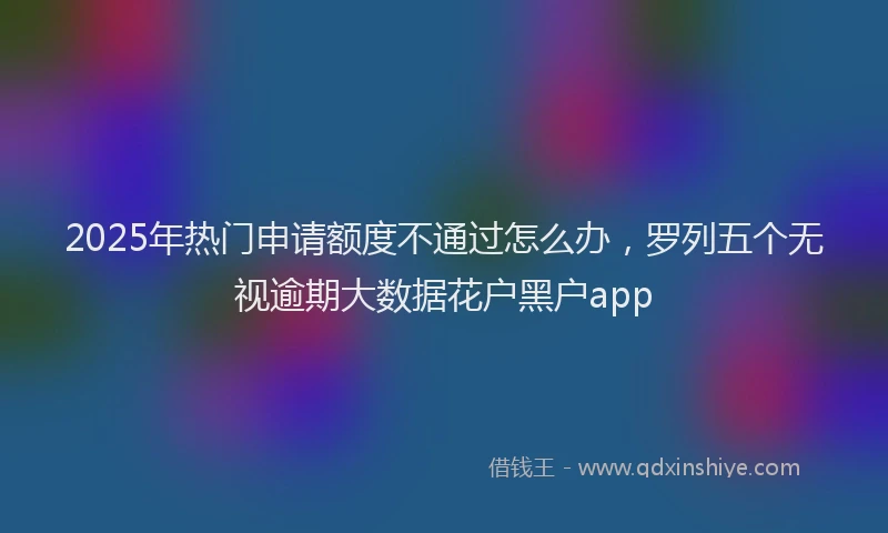 2025年热门申请额度不通过怎么办，罗列五个无视逾期大数据花户黑户app