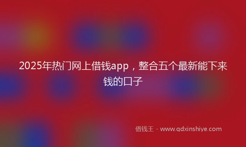 2025年热门网上借钱app，整合五个最新能下来钱的口子