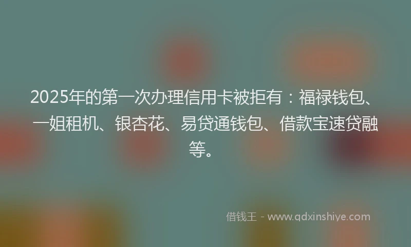 2025年的第一次办理信用卡被拒有：福禄钱包、一姐租机、银杏花、易贷通钱包、借款宝速贷融等。