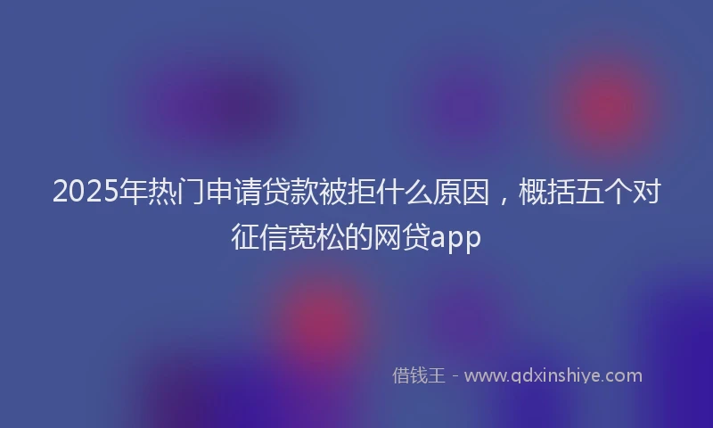 2025年热门申请贷款被拒什么原因，概括五个对征信宽松的网贷app