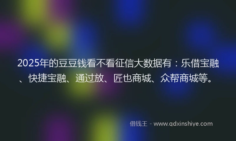 2025年的豆豆钱看不看征信大数据有：乐借宝融、快捷宝融、通过放、匠也商城、众帮商城等。