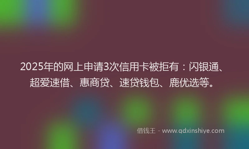2025年的网上申请3次信用卡被拒有：闪银通、超爱速借、惠商贷、速贷钱包、鹿优选等。