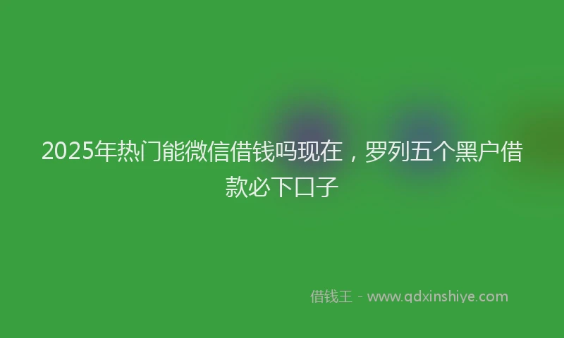 2025年热门能微信借钱吗现在，罗列五个黑户借款必下口子